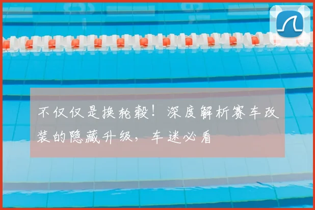 不仅仅是换轮毂！深度解析赛车改装的隐藏升级，车迷必看