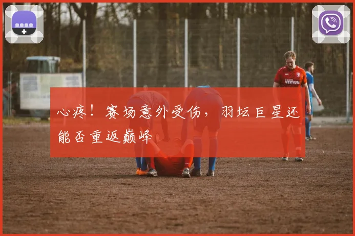 心疼！赛场意外受伤，羽坛巨星还能否重返巅峰