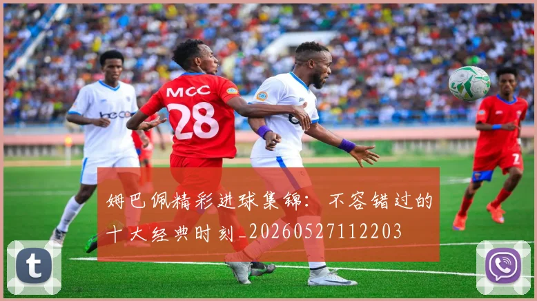 姆巴佩精彩进球集锦:不容错过的十大经典时刻_20260527112203