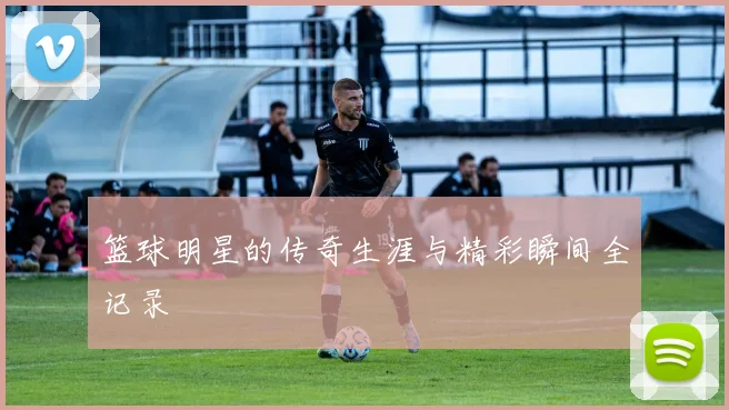 篮球明星的传奇生涯与精彩瞬间全记录