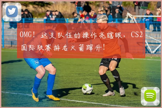 OMG！这支队伍的操作亮瞎眼，CS2国际联赛排名火箭蹿升！