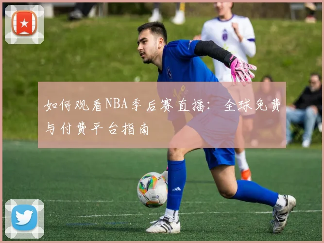 如何观看NBA季后赛直播：全球免费与付费平台指南
