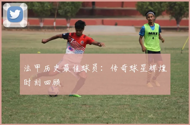 法甲历史最佳球员：传奇球星辉煌时刻回顾
