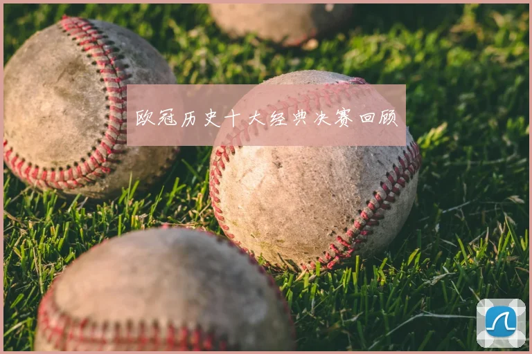 欧冠历史十大经典决赛回顾