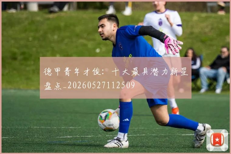 德甲青年才俊：十大最具潜力新星盘点_20260527112509