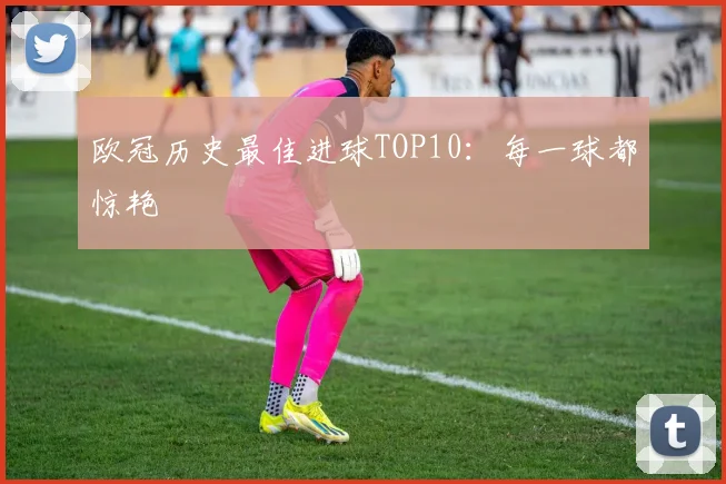 欧冠历史最佳进球TOP10：每一球都惊艳
