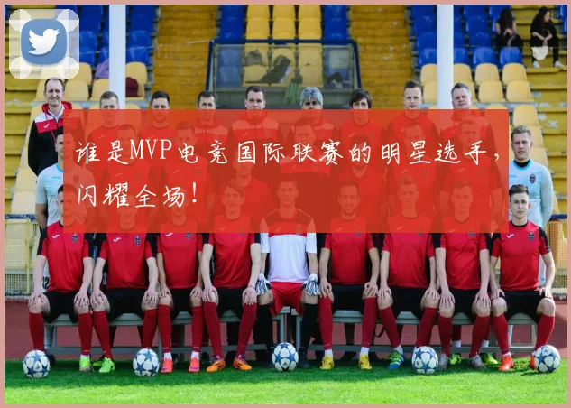 谁是MVP电竞国际联赛的明星选手，闪耀全场！