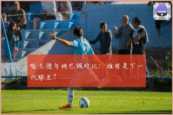 哈兰德与姆巴佩对比:谁将是下一代球王?