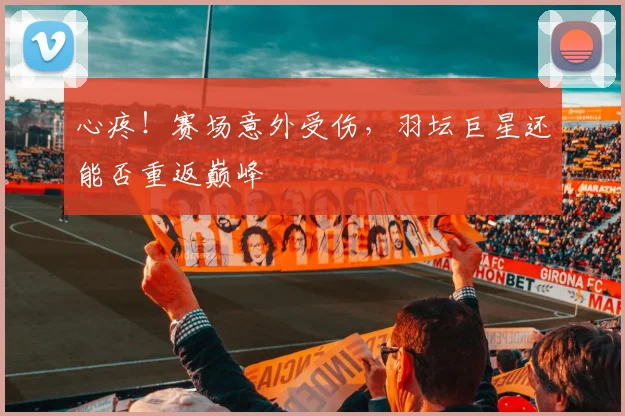 心疼！赛场意外受伤，羽坛巨星还能否重返巅峰