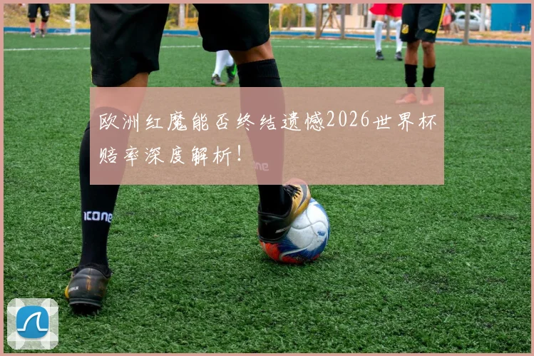 欧洲红魔能否终结遗憾2026世界杯赔率深度解析！