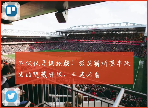不仅仅是换轮毂！深度解析赛车改装的隐藏升级，车迷必看