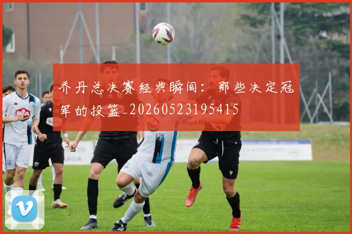 乔丹总决赛经典瞬间:那些决定冠军的投篮_20260523195415