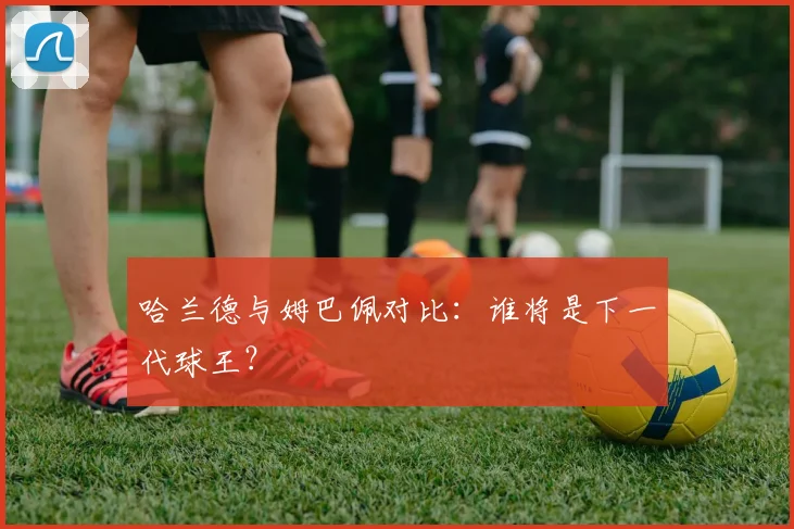 哈兰德与姆巴佩对比:谁将是下一代球王?