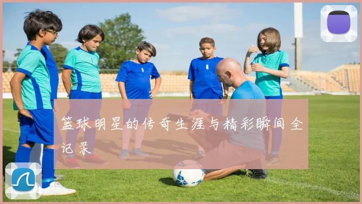 篮球明星的传奇生涯与精彩瞬间全记录