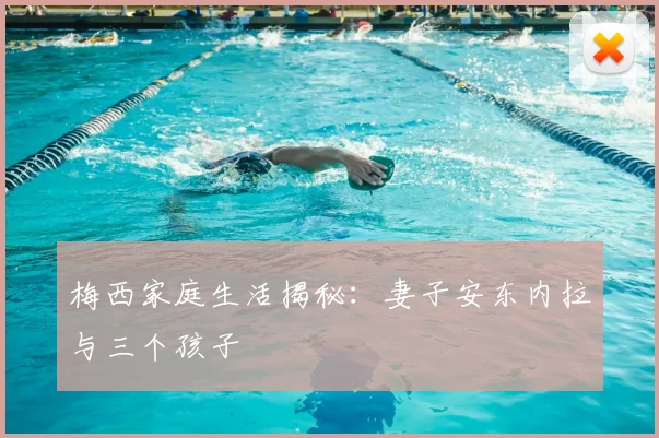 梅西家庭生活揭秘:妻子安东内拉与三个孩子
